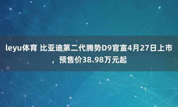 leyu体育 比亚迪第二代腾势D9官宣4月27日上市，预售价38.98万元起