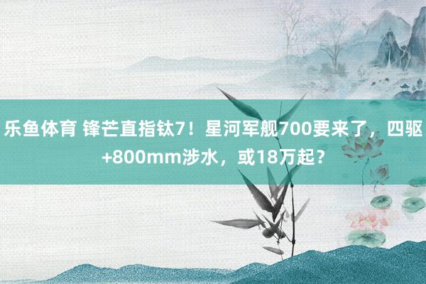 乐鱼体育 锋芒直指钛7！星河军舰700要来了，四驱+800mm涉水，或18万起？