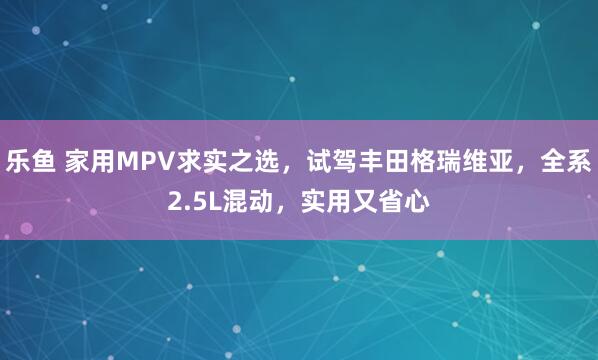 乐鱼 家用MPV求实之选，试驾丰田格瑞维亚，全系2.5L混动，实用又省心