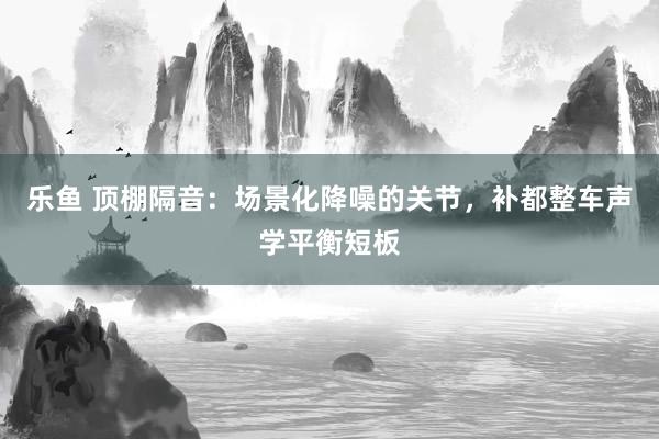 乐鱼 顶棚隔音：场景化降噪的关节，补都整车声学平衡短板