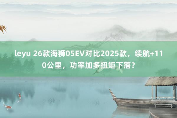 leyu 26款海狮05EV对比2025款，续航+110公里，功率加多扭矩下落？