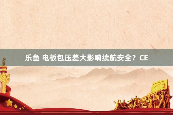 乐鱼 电板包压差大影响续航安全？CE
