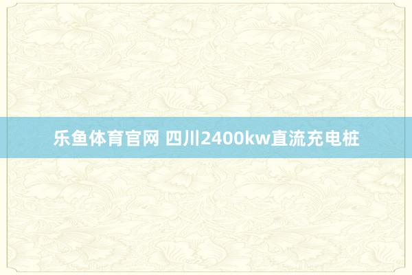 乐鱼体育官网 四川2400kw直流充电桩