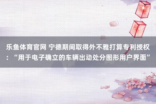 乐鱼体育官网 宁德期间取得外不雅打算专利授权：“用于电子确立的车辆出动处分图形用户界面”