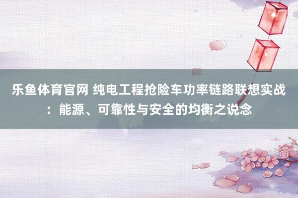 乐鱼体育官网 纯电工程抢险车功率链路联想实战：能源、可靠性与安全的均衡之说念