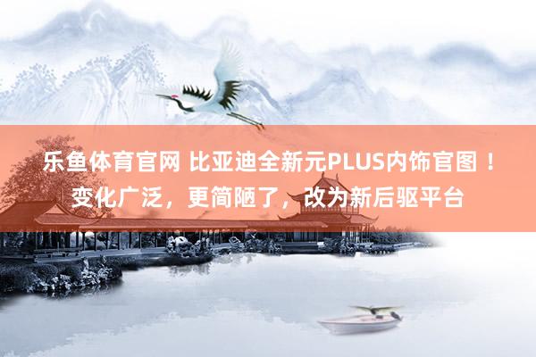 乐鱼体育官网 比亚迪全新元PLUS内饰官图 ！变化广泛，更简陋了，改为新后驱平台
