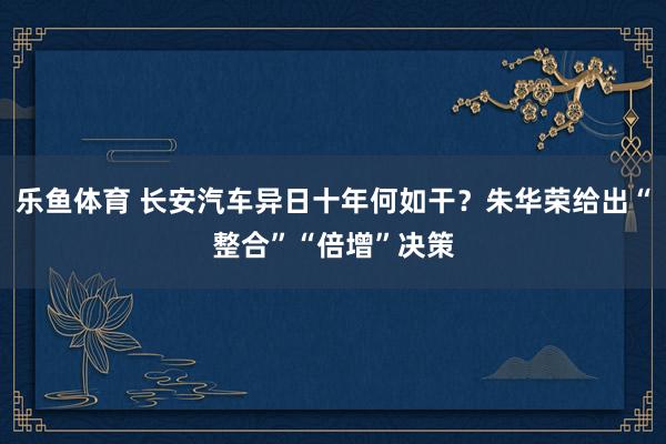 乐鱼体育 长安汽车异日十年何如干？朱华荣给出“整合”“倍增”决策