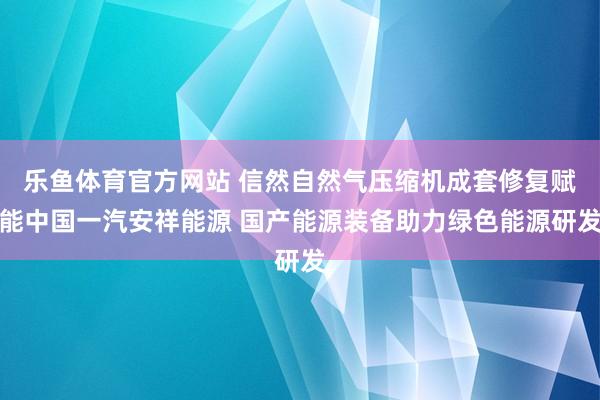 乐鱼体育官方网站 信然自然气压缩机成套修复赋能中国一汽安祥能源 国产能源装备助力绿色能源研发