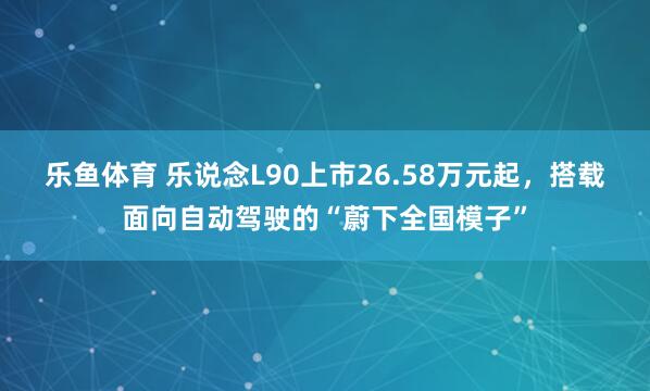 乐鱼体育 乐说念L90上市26.58万元起，搭载面向自动驾驶的“蔚下全国模子”