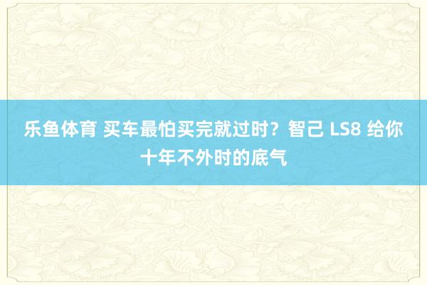乐鱼体育 买车最怕买完就过时？智己 LS8 给你十年不外时的底气