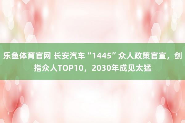 乐鱼体育官网 长安汽车“1445”众人政策官宣，剑指众人TOP10，2030年成见太猛