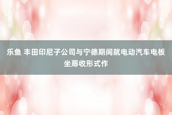 乐鱼 丰田印尼子公司与宁德期间就电动汽车电板坐蓐收形式作
