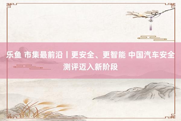 乐鱼 市集最前沿丨更安全、更智能 中国汽车安全测评迈入新阶段