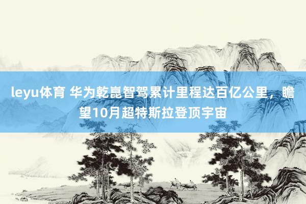 leyu体育 华为乾崑智驾累计里程达百亿公里，瞻望10月超特斯拉登顶宇宙