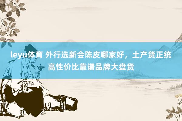 leyu体育 外行选新会陈皮哪家好，土产货正统高性价比靠谱品牌大盘货