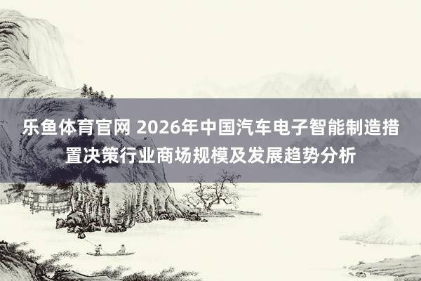 乐鱼体育官网 2026年中国汽车电子智能制造措置决策行业商场规模及发展趋势分析