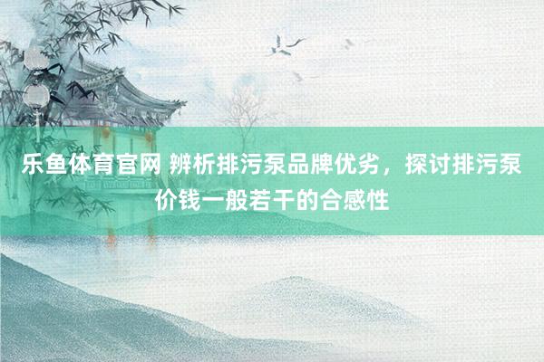 乐鱼体育官网 辨析排污泵品牌优劣，探讨排污泵价钱一般若干的合感性