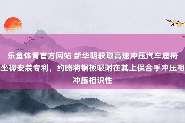 乐鱼体育官方网站 新华明获取高速冲压汽车座椅滑轨坐褥安装专利，约略将钢板吸附在其上保合手冲压相识性