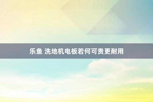 乐鱼 洗地机电板若何可贵更耐用