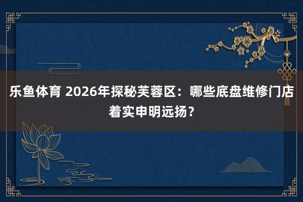 乐鱼体育 2026年探秘芙蓉区：哪些底盘维修门店着实申明远扬？