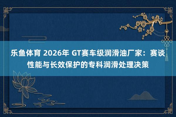 乐鱼体育 2026年 GT赛车级润滑油厂家：赛谈性能与长效保护的专科润滑处理决策