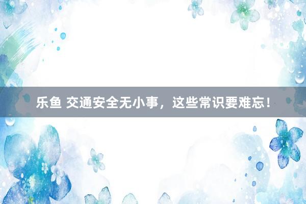 乐鱼 交通安全无小事，这些常识要难忘！