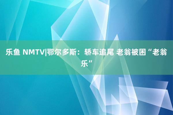 乐鱼 NMTV|鄂尔多斯：轿车追尾 老翁被困“老翁乐”