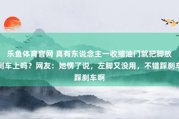 乐鱼体育官网 真有东说念主一收缩油门就把脚放在刹车上吗？网友：她愣了说，左脚又没用，不错踩刹车啊