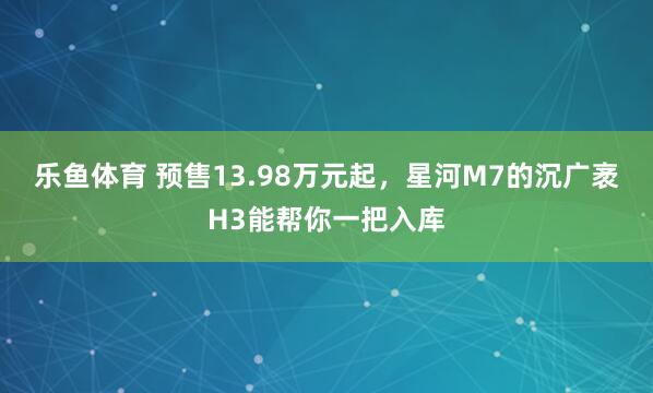 乐鱼体育 预售13.98万元起，星河M7的沉广袤H3能帮你一把入库