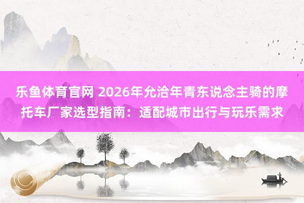 乐鱼体育官网 2026年允洽年青东说念主骑的摩托车厂家选型指南：适配城市出行与玩乐需求
