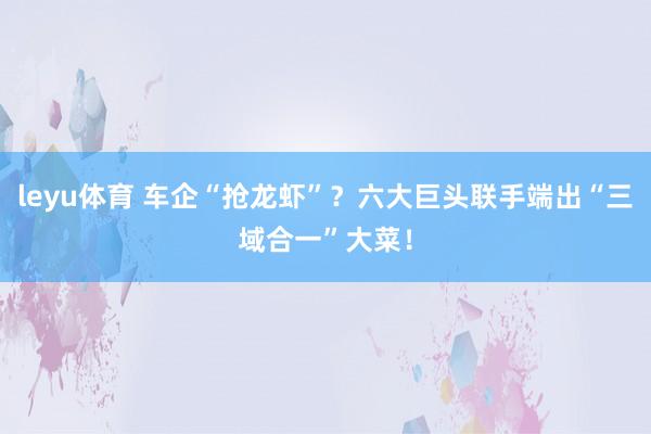 leyu体育 车企“抢龙虾”？六大巨头联手端出“三域合一”大菜！