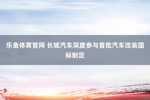 乐鱼体育官网 长城汽车深度参与首批汽车改装国标制定