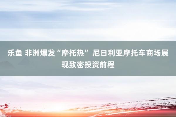 乐鱼 非洲爆发“摩托热” 尼日利亚摩托车商场展现致密投资前程