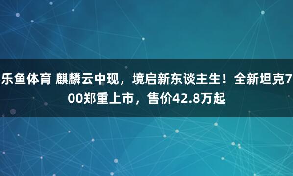 乐鱼体育 麒麟云中现，境启新东谈主生！全新坦克700郑重上市，售价42.8万起