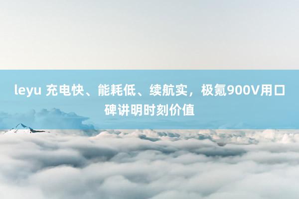 leyu 充电快、能耗低、续航实，极氪900V用口碑讲明时刻价值