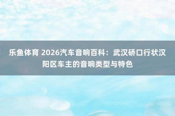 乐鱼体育 2026汽车音响百科：武汉硚口行状汉阳区车主的音响类型与特色