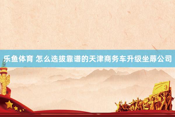 乐鱼体育 怎么选拔靠谱的天津商务车升级坐蓐公司