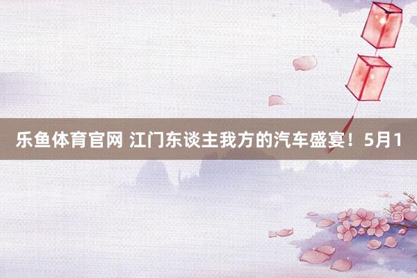 乐鱼体育官网 江门东谈主我方的汽车盛宴！5月1