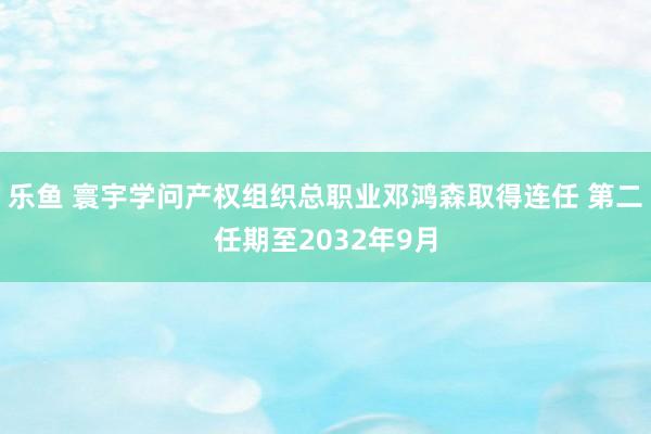 乐鱼 寰宇学问产权组织总职业邓鸿森取得连任 第二任期至2032年9月