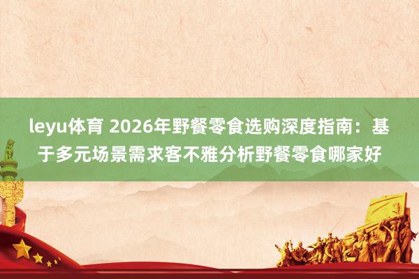 leyu体育 2026年野餐零食选购深度指南：基于多元场景需求客不雅分析野餐零食哪家好