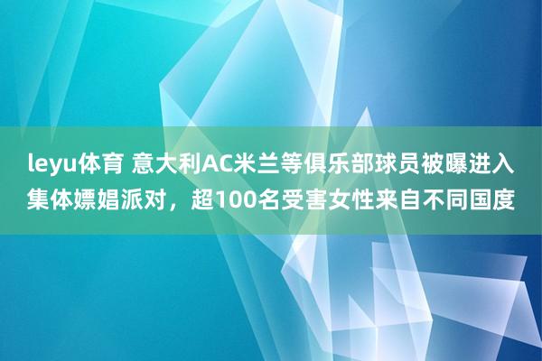 leyu体育 意大利AC米兰等俱乐部球员被曝进入集体嫖娼派对，超100名受害女性来自不同国度