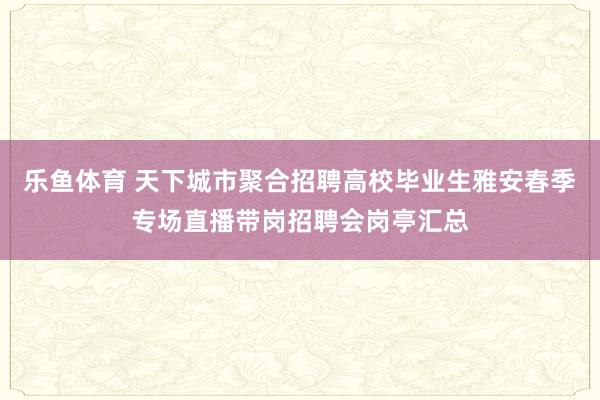 乐鱼体育 天下城市聚合招聘高校毕业生雅安春季专场直播带岗招聘会岗亭汇总