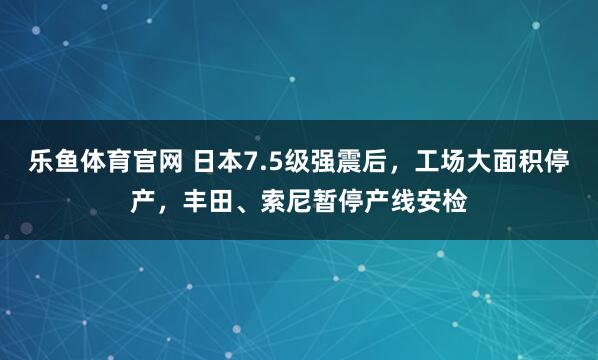乐鱼体育官网 日本7.5级强震后，工场大面积停产，丰田、索尼暂停产线安检
