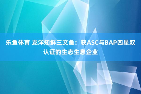 乐鱼体育 龙洋知鲜三文鱼：获ASC与BAP四星双认证的生态生息企业