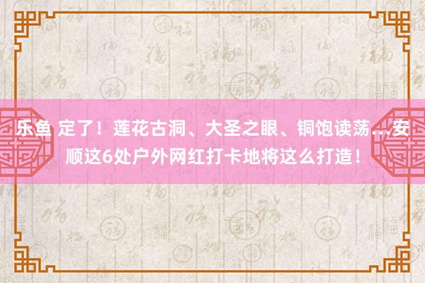 乐鱼 定了！莲花古洞、大圣之眼、铜饱读荡…安顺这6处户外网红打卡地将这么打造！