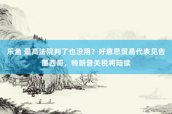 乐鱼 最高法院判了也没用？好意思贸易代表见告墨西哥，特朗普关税将陆续