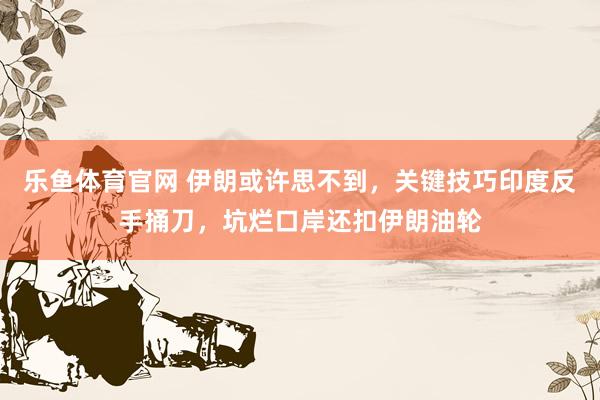 乐鱼体育官网 伊朗或许思不到，关键技巧印度反手捅刀，坑烂口岸还扣伊朗油轮