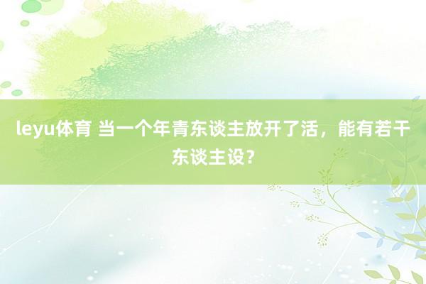 leyu体育 当一个年青东谈主放开了活，能有若干东谈主设？