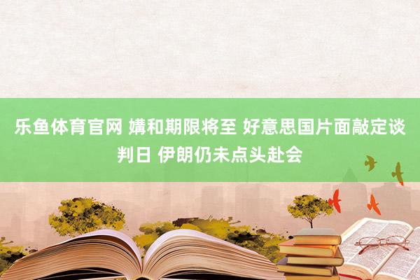 乐鱼体育官网 媾和期限将至 好意思国片面敲定谈判日 伊朗仍未点头赴会