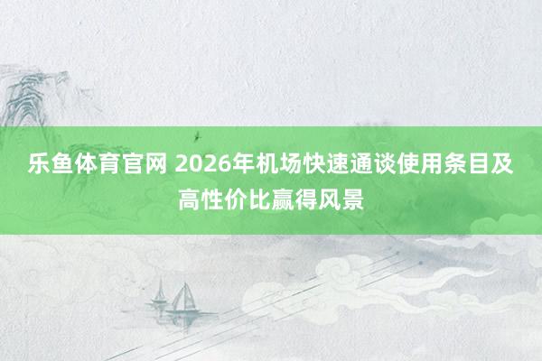 乐鱼体育官网 2026年机场快速通谈使用条目及高性价比赢得风景